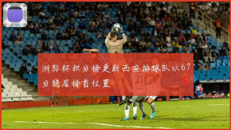 洲际杯积分榜更新西安排球队以67分稳居榜首位置