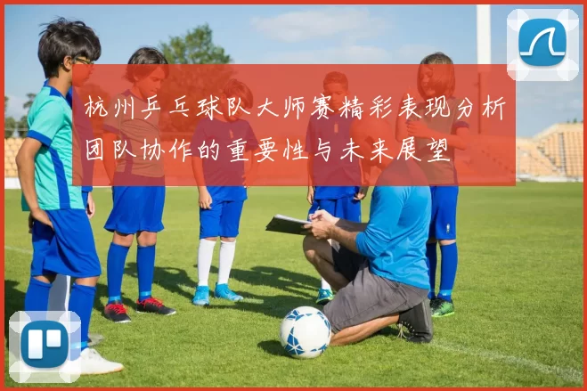 杭州乒乓球队大师赛精彩表现分析团队协作的重要性与未来展望