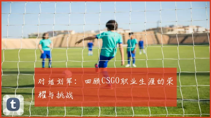 对话刘军：回顾CSGO职业生涯的荣耀与挑战