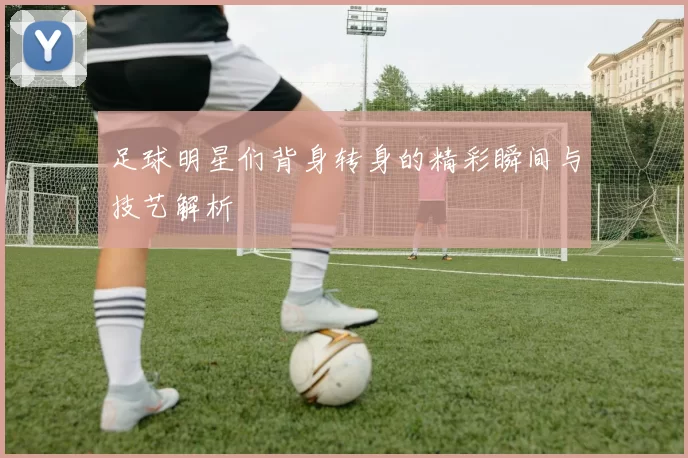 足球明星们背身转身的精彩瞬间与技艺解析