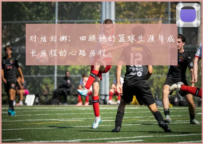 对话刘娜：回顾她的篮球生涯与成长历程的心路历程