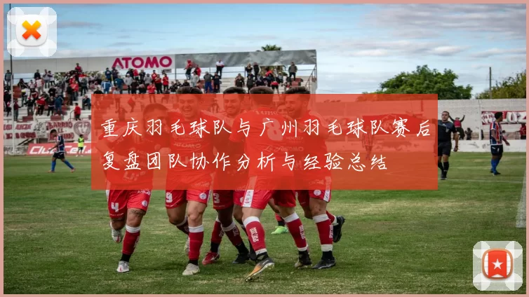 重庆羽毛球队与广州羽毛球队赛后复盘团队协作分析与经验总结