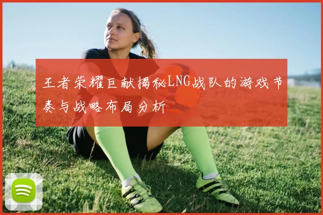 王者荣耀巨献揭秘LNG战队的游戏节奏与战略布局分析