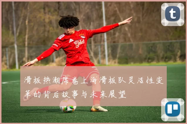 滑板热潮席卷上海滑板队灵活性变革的背后故事与未来展望