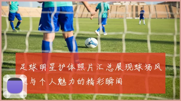 足球明星护体照片汇总展现球场风采与个人魅力的精彩瞬间