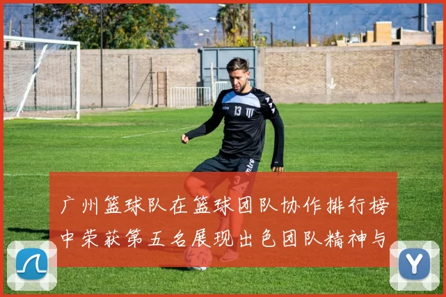 广州篮球队在篮球团队协作排行榜中荣获第五名展现出色团队精神与实力