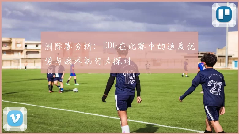 洲际赛分析：EDG在比赛中的速度优势与战术执行力探讨