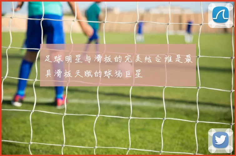 足球明星与滑板的完美结合谁是最具滑板天赋的球场巨星