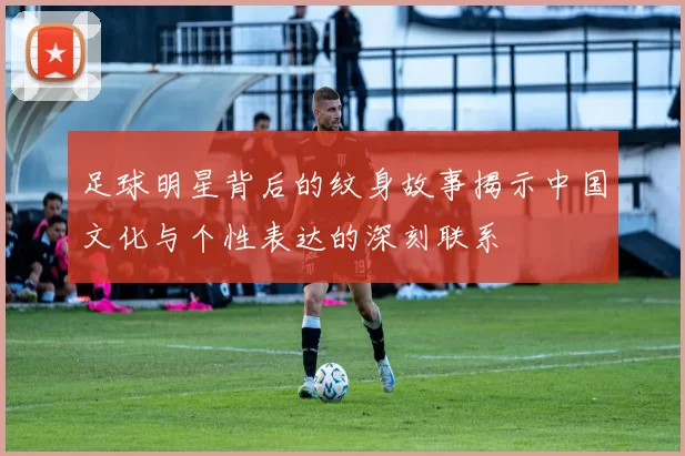 足球明星背后的纹身故事揭示中国文化与个性表达的深刻联系