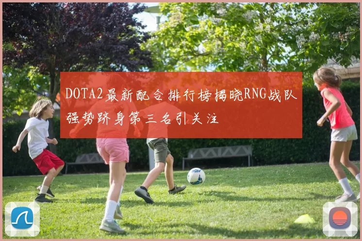 DOTA2最新配合排行榜揭晓RNG战队强势跻身第三名引关注