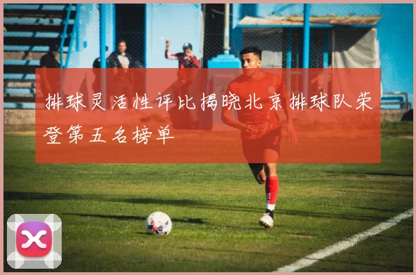 排球灵活性评比揭晓北京排球队荣登第五名榜单