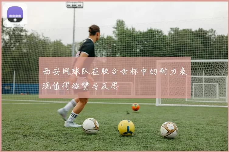 西安网球队在联合会杯中的耐力表现值得称赞与反思