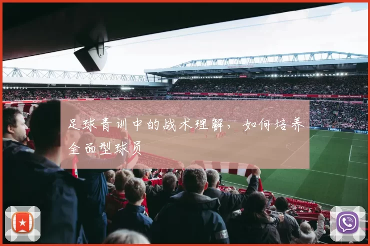 足球青训中的战术理解，如何培养全面型球员