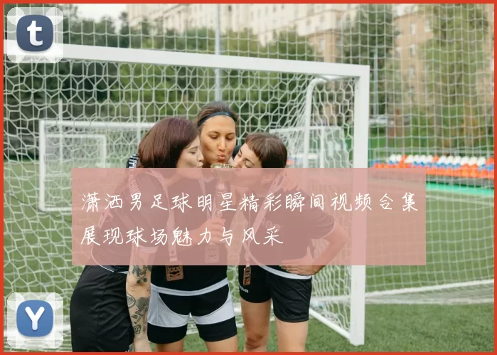 潇洒男足球明星精彩瞬间视频合集展现球场魅力与风采