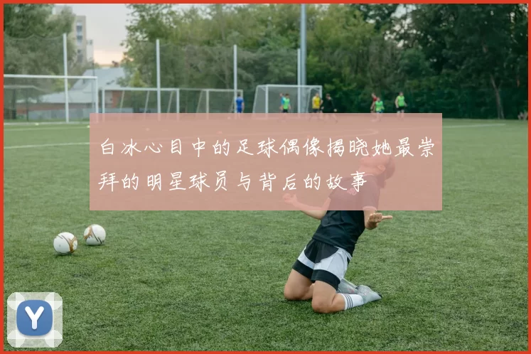 白冰心目中的足球偶像揭晓她最崇拜的明星球员与背后的故事