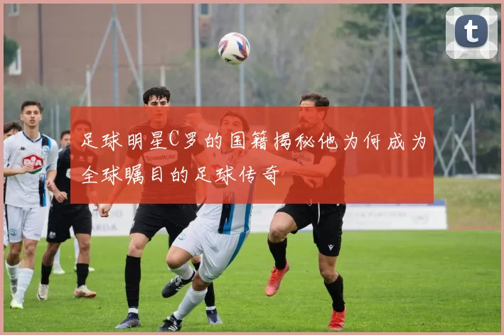 足球明星C罗的国籍揭秘他为何成为全球瞩目的足球传奇