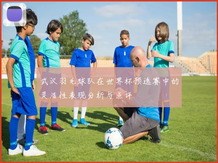 武汉羽毛球队在世界杯预选赛中的灵活性表现分析与点评