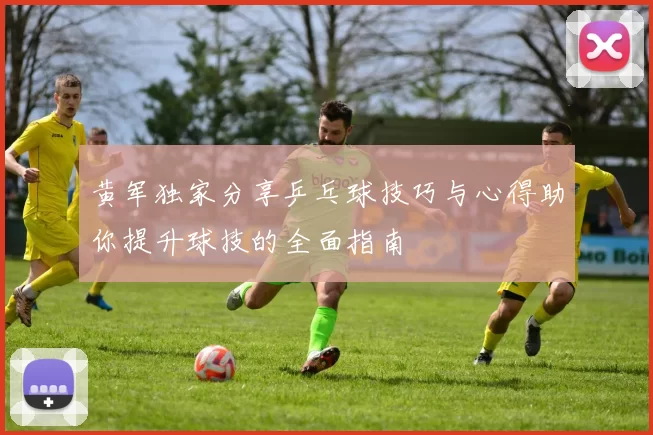 黄军独家分享乒乓球技巧与心得助你提升球技的全面指南