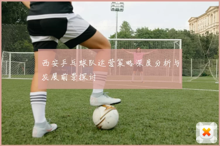 西安乒乓球队运营策略深度分析与发展前景探讨