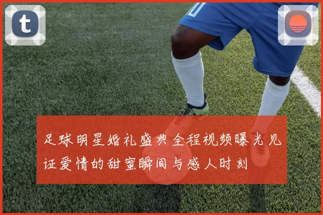 足球明星婚礼盛典全程视频曝光见证爱情的甜蜜瞬间与感人时刻