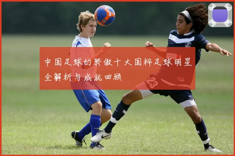 中国足球的骄傲十大国粹足球明星全解析与成就回顾