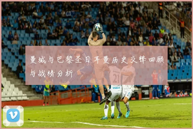 曼城与巴黎圣日耳曼历史交锋回顾与战绩分析