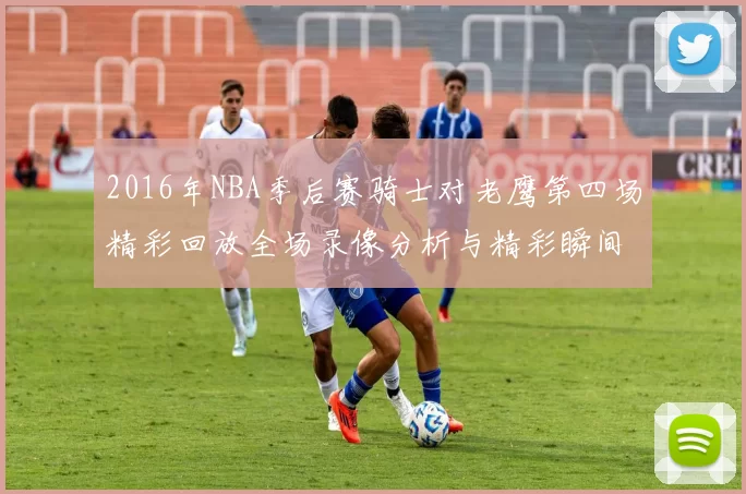2016年NBA季后赛骑士对老鹰第四场精彩回放全场录像分析与精彩瞬间回顾