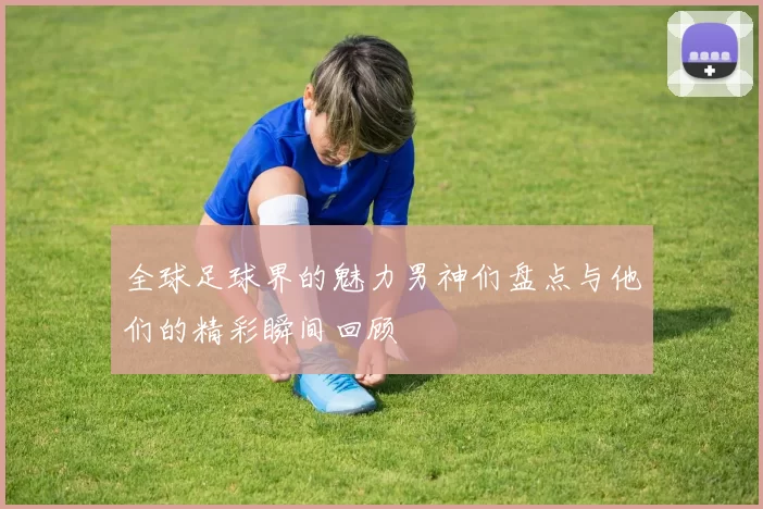 全球足球界的魅力男神们盘点与他们的精彩瞬间回顾