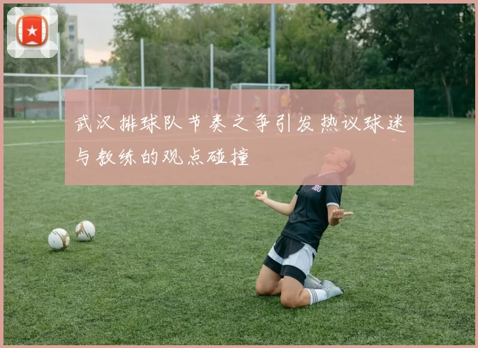 武汉排球队节奏之争引发热议球迷与教练的观点碰撞