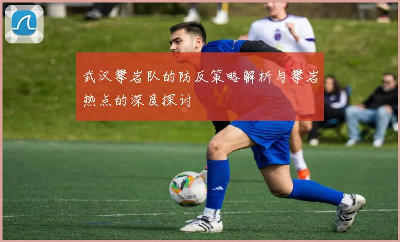 武汉攀岩队的防反策略解析与攀岩热点的深度探讨